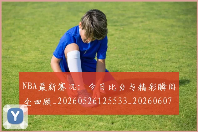 NBA最新赛况:今日比分与精彩瞬间全回顾_20260526125533_20260607160318