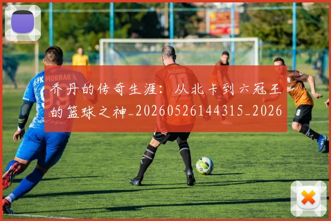 乔丹的传奇生涯：从北卡到六冠王的篮球之神_20260526144315_20260608142711