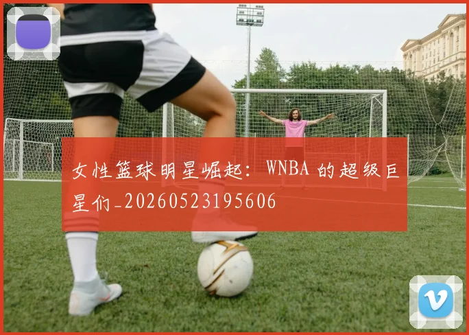 女性篮球明星崛起：WNBA 的超级巨星们_20260523195606
