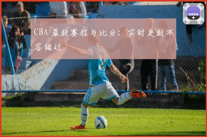 CBA 最新赛程与比分：实时更新不容错过